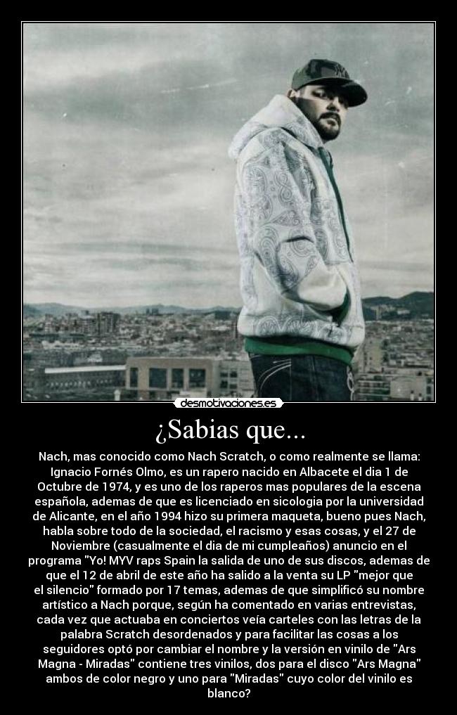 ¿Sabias que... - Nach, mas conocido como Nach Scratch, o como realmente se llama:
Ignacio Fornés Olmo, es un rapero nacido en Albacete el dia 1 de
Octubre de 1974, y es uno de los raperos mas populares de la escena
española, ademas de que es licenciado en sicologia por la universidad
de Alicante, en el año 1994 hizo su primera maqueta, bueno pues Nach,
habla sobre todo de la sociedad, el racismo y esas cosas, y el 27 de
Noviembre (casualmente el dia de mi cumpleaños) anuncio en el
programa Yo! MYV raps Spain la salida de uno de sus discos, ademas de
que el 12 de abril de este año ha salido a la venta su LP mejor que
el silencio formado por 17 temas, ademas de que simplificó su nombre
artístico a Nach porque, según ha comentado en varias entrevistas,
cada vez que actuaba en conciertos veía carteles con las letras de la
palabra Scratch desordenados y para facilitar las cosas a los
seguidores optó por cambiar el nombre y la versión en vinilo de Ars
Magna - Miradas contiene tres vinilos, dos para el disco Ars Magna
ambos de color negro y uno para Miradas cuyo color del vinilo es
blanco?
