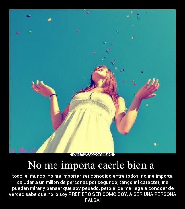 No me importa caerle bien a - todo el mundo, no me importar ser conocido entre todos, no me importa
saludar a un millon de personas por segundo, tengo mi caracter, me
pueden mirar y pensar que soy pesado, pero el qe me llega a conocer de
verdad sabe que no lo soy PREFIERO SER COMO SOY, A SER UNA PERSONA
FALSA!
