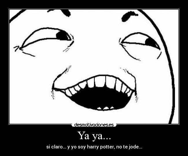 Ya ya... - si claro... y yo soy harry potter, no te jode...