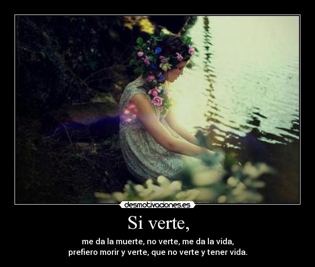 Si verte, - me da la muerte, no verte, me da la vida,
prefiero morir y verte, que no verte y tener vida.