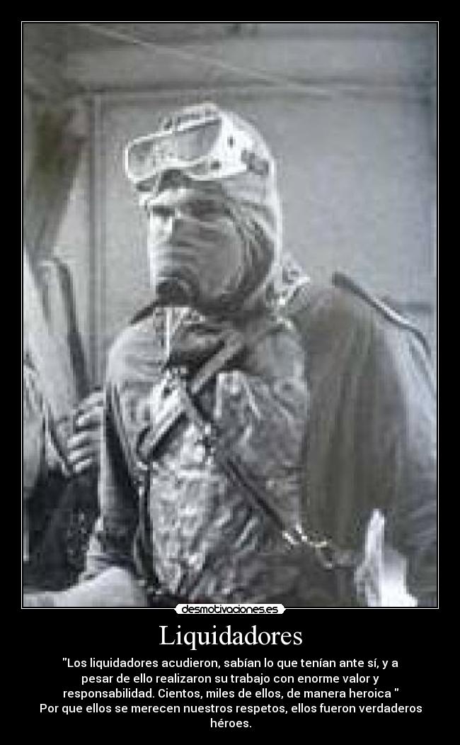 Liquidadores - Los liquidadores acudieron, sabían lo que tenían ante sí, y a
pesar de ello realizaron su trabajo con enorme valor y
responsabilidad. Cientos, miles de ellos, de manera heroica
Por que ellos se merecen nuestros respetos, ellos fueron verdaderos
héroes.