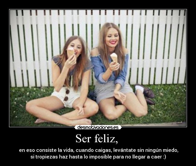 Ser feliz, - en eso consiste la vida, cuando caigas, levántate sin ningún miedo,
si tropiezas haz hasta lo imposible para no llegar a caer :)