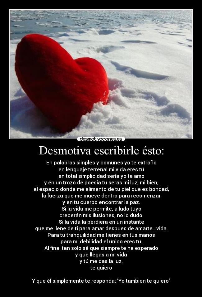 Desmotiva escribirle ésto: - En palabras simples y comunes yo te extraño
en lenguaje terrenal mi vida eres tú
en total simplicidad sería yo te amo
y en un trozo de poesia tú serás mi luz, mi bien,
el espacio donde me alimento de tu piel que es bondad,
la fuerza que me mueve dentro para recomenzar
y en tu cuerpo encontrar la paz.
Si la vida me permite, a lado tuyo
crecerán mis ilusiones, no lo dudo.
Si la vida la perdiera en un instante
que me llene de ti para amar despues de amarte...vida.
Para tu tranquilidad me tienes en tus manos
para mi debilidad el único eres tú.
Al final tan solo sé que siempre te he esperado
y que llegas a mi vida
y tú me das la luz.
te quiero
Y que él simplemente te responda: Yo tambien te quiero