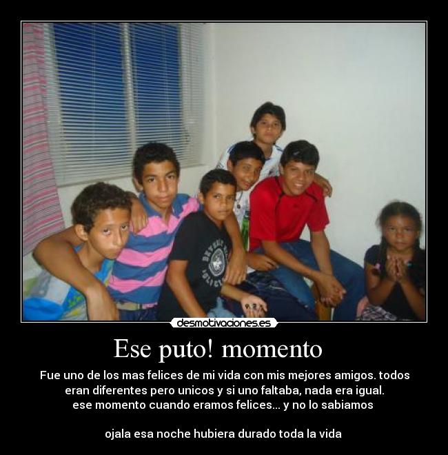 Ese puto! momento - Fue uno de los mas felices de mi vida con mis mejores amigos. todos
eran diferentes pero unicos y si uno faltaba, nada era igual.
ese momento cuando eramos felices... y no lo sabiamos
ojala esa noche hubiera durado toda la vida