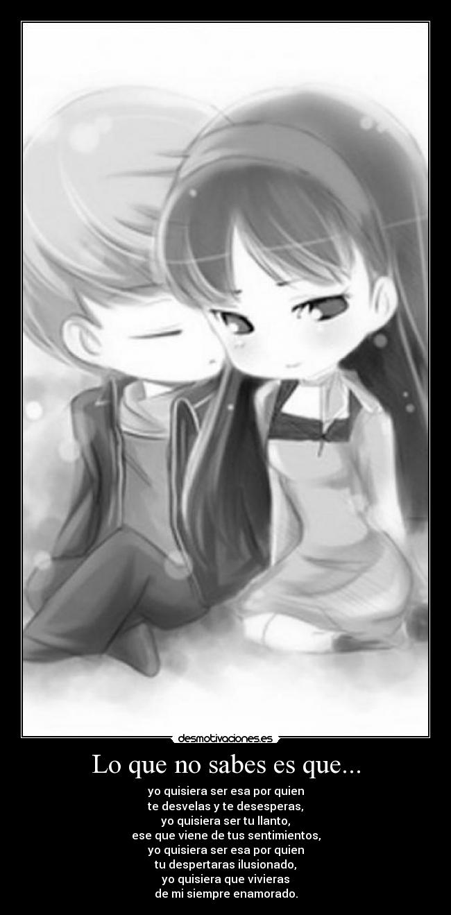 Lo que no sabes es que... - yo quisiera ser esa por quien
te desvelas y te desesperas,
yo quisiera ser tu llanto,
ese que viene de tus sentimientos,
yo quisiera ser esa por quien
tu despertaras ilusionado,
yo quisiera que vivieras
de mi siempre enamorado.
