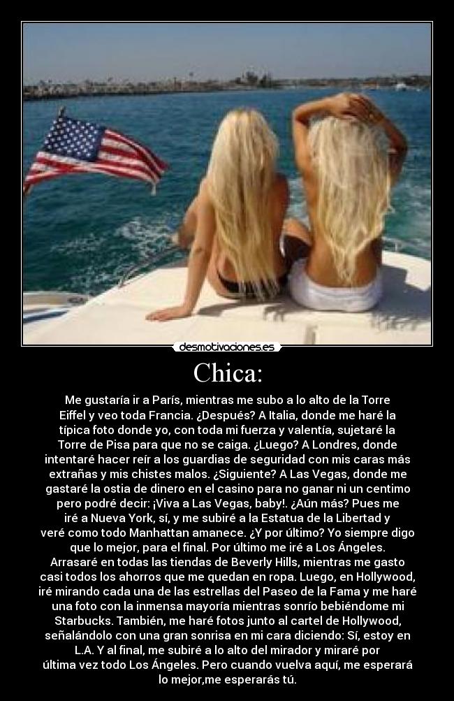 Chica: - Me gustaría ir a París, mientras me subo a lo alto de la Torre
Eiffel y veo toda Francia. ¿Después? A Italia, donde me haré la
típica foto donde yo, con toda mi fuerza y valentía, sujetaré la
Torre de Pisa para que no se caiga. ¿Luego? A Londres, donde
intentaré hacer reír a los guardias de seguridad con mis caras más
extrañas y mis chistes malos. ¿Siguiente? A Las Vegas, donde me
gastaré la ostia de dinero en el casino para no ganar ni un centimo
pero podré decir: ¡Viva a Las Vegas, baby!. ¿Aún más? Pues me
iré a Nueva York, sí, y me subiré a la Estatua de la Libertad y
veré como todo Manhattan amanece. ¿Y por último? Yo siempre digo
que lo mejor, para el final. Por último me iré a Los Ángeles.
Arrasaré en todas las tiendas de Beverly Hills, mientras me gasto
casi todos los ahorros que me quedan en ropa. Luego, en Hollywood,
iré mirando cada una de las estrellas del Paseo de la Fama y me haré
una foto con la inmensa mayoría mientras sonrío bebiéndome mi
Starbucks. También, me haré fotos junto al cartel de Hollywood,
señalándolo con una gran sonrisa en mi cara diciendo: Sí, estoy en
L.A. Y al final, me subiré a lo alto del mirador y miraré por
última vez todo Los Ángeles. Pero cuando vuelva aquí, me esperará
lo mejor,me esperarás tú.