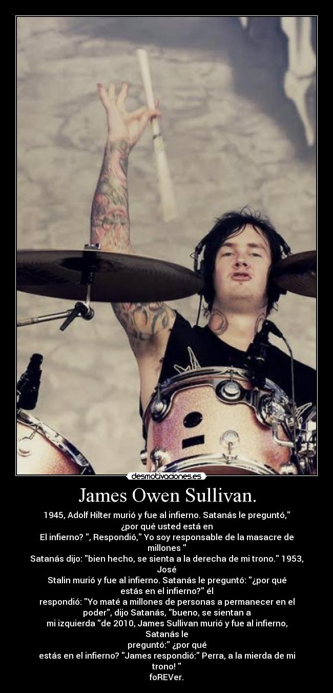 James Owen Sullivan. - 1945, Adolf Hilter murió y fue al infierno. Satanás le preguntó,
¿por qué usted está en
El infierno? , Respondió, Yo soy responsable de la masacre de
millones
Satanás dijo: bien hecho, se sienta a la derecha de mi trono. 1953,
José
Stalin murió y fue al infierno. Satanás le preguntó: ¿por qué
estás en el infierno? él
respondió: Yo maté a millones de personas a permanecer en el
poder, dijo Satanás, bueno, se sientan a
mi izquierda de 2010, James Sullivan murió y fue al infierno,
Satanás le
preguntó: ¿por qué
estás en el infierno? James respondió: Perra, a la mierda de mi
trono!
foREVer.