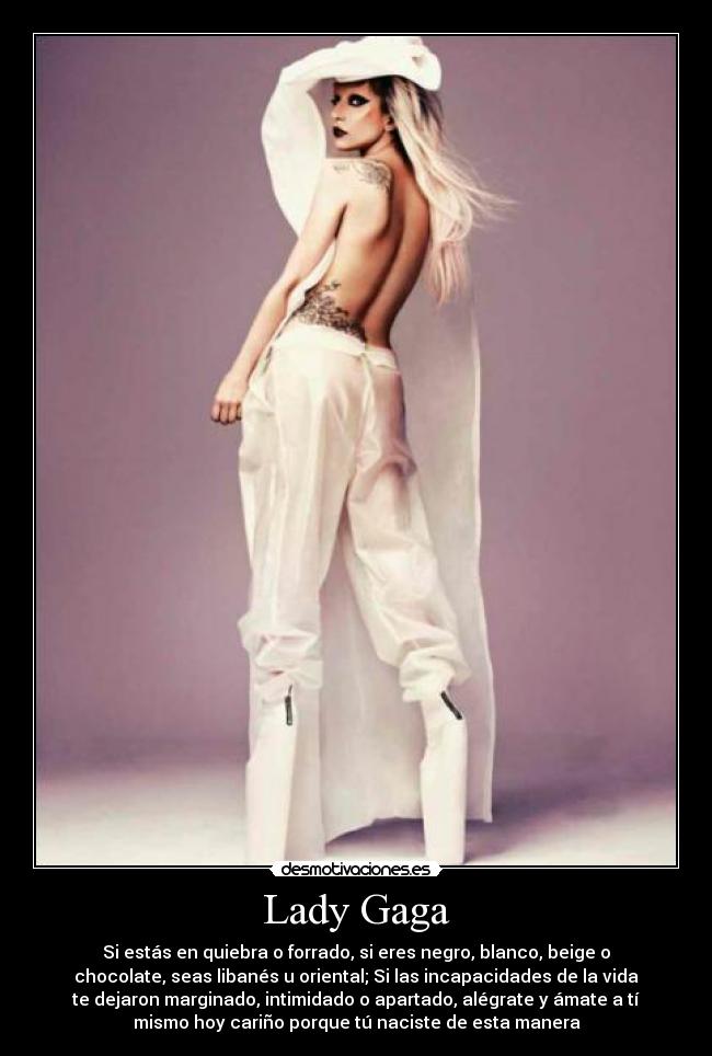 Lady Gaga - Si estás en quiebra o forrado, si eres negro, blanco, beige o
chocolate, seas libanés u oriental; Si las incapacidades de la vida
te dejaron marginado, intimidado o apartado, alégrate y ámate a tí
mismo hoy cariño porque tú naciste de esta manera