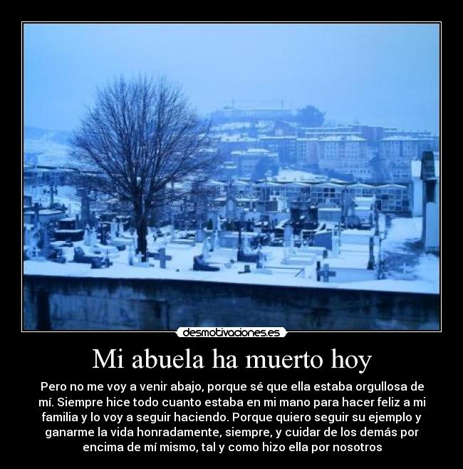 Mi abuela ha muerto hoy - Pero no me voy a venir abajo, porque sé que ella estaba orgullosa de
mí. Siempre hice todo cuanto estaba en mi mano para hacer feliz a mi
familia y lo voy a seguir haciendo. Porque quiero seguir su ejemplo y
ganarme la vida honradamente, siempre, y cuidar de los demás por
encima de mí mismo, tal y como hizo ella por nosotros