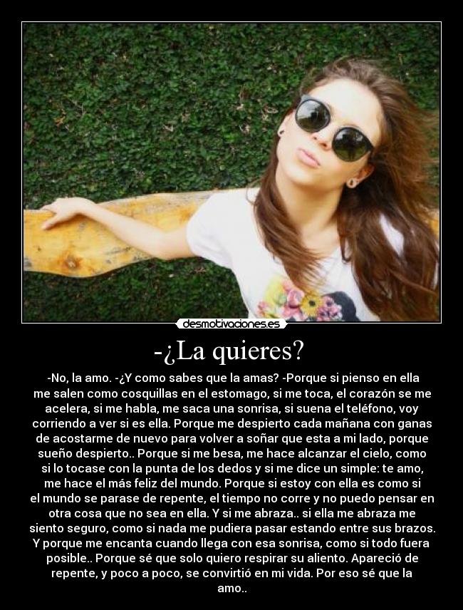 -¿La quieres?  -  -No, la amo. -¿Y como sabes que la amas? -Porque si pienso en ella
me salen como cosquillas en el estomago, si me toca, el corazón se me
acelera, si me habla, me saca una sonrisa, si suena el teléfono, voy
corriendo a ver si es ella. Porque me despierto cada mañana con ganas
de acostarme de nuevo para volver a soñar que esta a mi lado, porque
sueño despierto.. Porque si me besa, me hace alcanzar el cielo, como
si lo tocase con la punta de los dedos y si me dice un simple: te amo,
me hace el más feliz del mundo. Porque si estoy con ella es como si
el mundo se parase de repente, el tiempo no corre y no puedo pensar en
otra cosa que no sea en ella. Y si me abraza.. si ella me abraza me
siento seguro, como si nada me pudiera pasar estando entre sus brazos.
Y porque me encanta cuando llega con esa sonrisa, como si todo fuera
posible.. Porque sé que solo quiero respirar su aliento. Apareció de
repente, y poco a poco, se convirtió en mi vida. Por eso sé que la
amo..