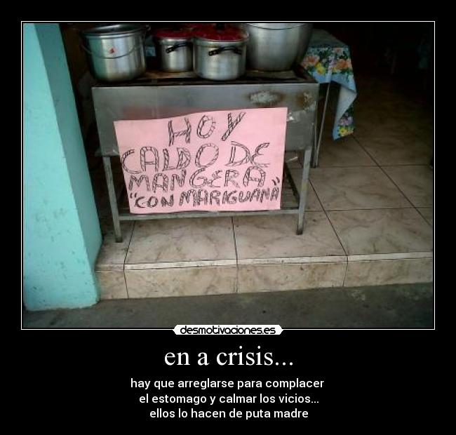 en a crisis... - hay que arreglarse para complacer 
el estomago y calmar los vicios...
ellos lo hacen de puta madre