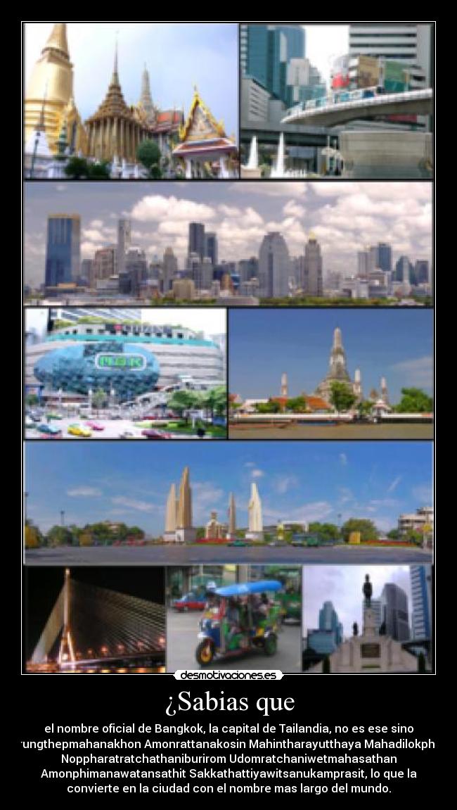 ¿Sabias que - el nombre oficial de Bangkok, la capital de Tailandia, no es ese sino
Krungthepmahanakhon Amonrattanakosin Mahintharayutthaya Mahadilokphop
Noppharatratchathaniburirom Udomratchaniwetmahasathan
Amonphimanawatansathit Sakkathattiyawitsanukamprasit, lo que la
convierte en la ciudad con el nombre mas largo del mundo.