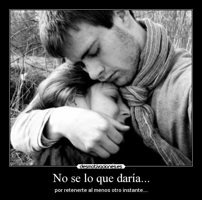 No se lo que daría... - por retenerte al menos otro instante....