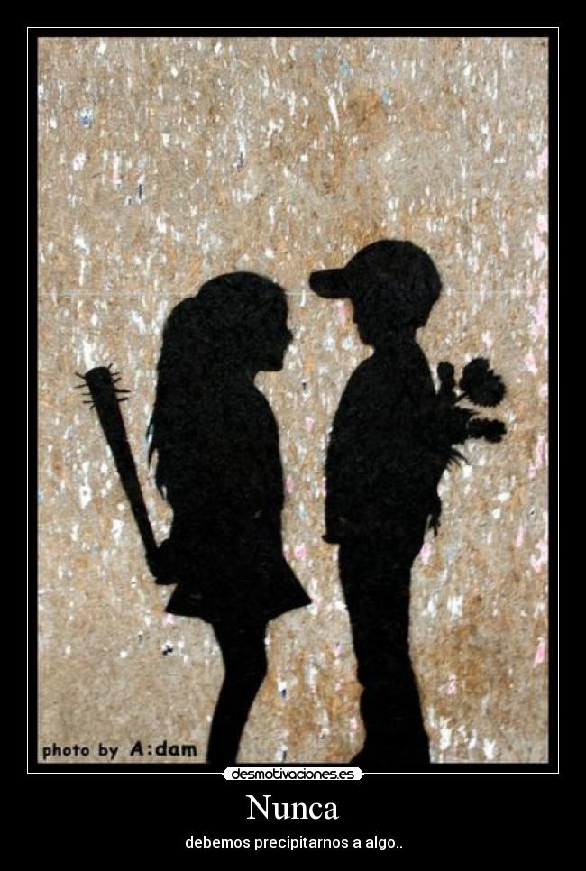 Nunca - debemos precipitarnos a algo..