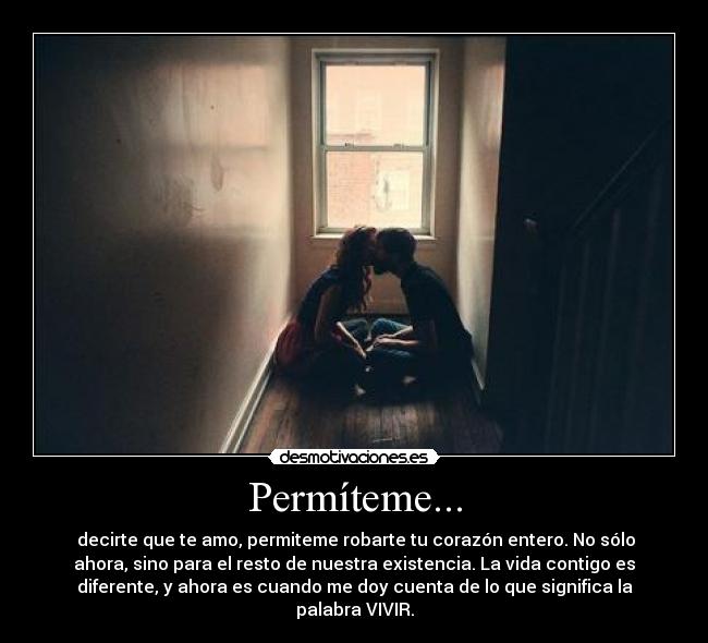 Permíteme... - decirte que te amo, permiteme robarte tu corazón entero. No sólo
ahora, sino para el resto de nuestra existencia. La vida contigo es
diferente, y ahora es cuando me doy cuenta de lo que significa la
palabra VIVIR.