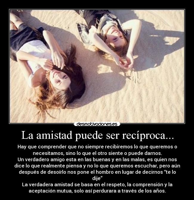 La amistad puede ser recíproca... - Hay que comprender que no siempre recibiremos lo que queremos o
necesitamos, sino lo que el otro siente o puede darnos.
Un verdadero amigo esta en las buenas y en las malas, es quien nos
dice lo que realmente piensa y no lo que queremos escuchar, pero aún
después de desoírlo nos pone el hombro en lugar de decirnos “te lo
dije”
La verdadera amistad se basa en el respeto, la comprensión y la
aceptación mutua, solo así perdurara a través de los años.