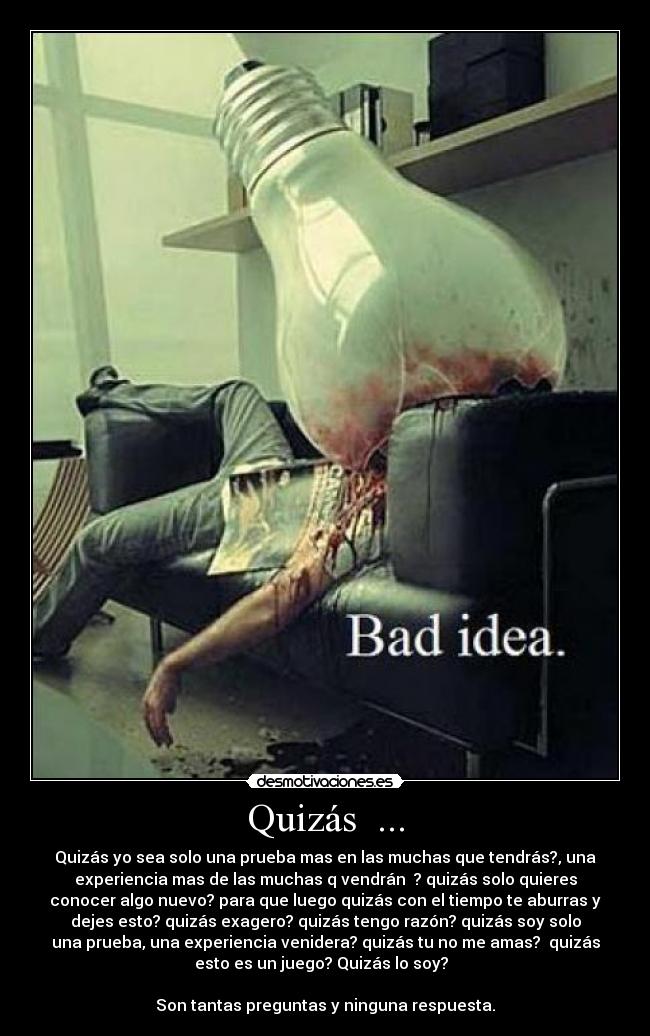 Quizás ... - Quizás yo sea solo una prueba mas en las muchas que tendrás?, una
experiencia mas de las muchas q vendrán ? quizás solo quieres
conocer algo nuevo? para que luego quizás con el tiempo te aburras y
dejes esto? quizás exagero? quizás tengo razón? quizás soy solo
una prueba, una experiencia venidera? quizás tu no me amas? quizás
esto es un juego? Quizás lo soy?
Son tantas preguntas y ninguna respuesta.