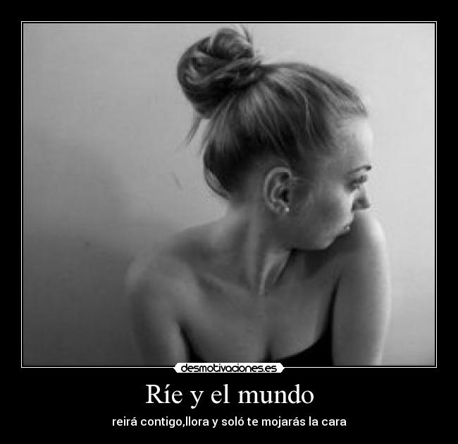 Ríe y el mundo - reirá contigo,llora y soló te mojarás la cara