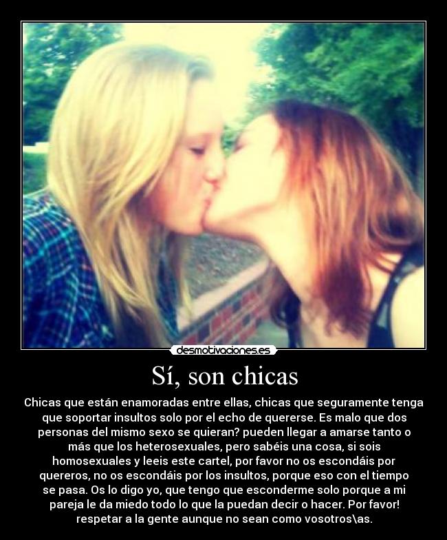 Sí, son chicas - Chicas que están enamoradas entre ellas, chicas que seguramente tenga
que soportar insultos solo por el echo de quererse. Es malo que dos
personas del mismo sexo se quieran? pueden llegar a amarse tanto o
más que los heterosexuales, pero sabéis una cosa, si sois
homosexuales y leeis este cartel, por favor no os escondáis por
quereros, no os escondáis por los insultos, porque eso con el tiempo
se pasa. Os lo digo yo, que tengo que esconderme solo porque a mi
pareja le da miedo todo lo que la puedan decir o hacer. Por favor!
respetar a la gente aunque no sean como vosotros\as.