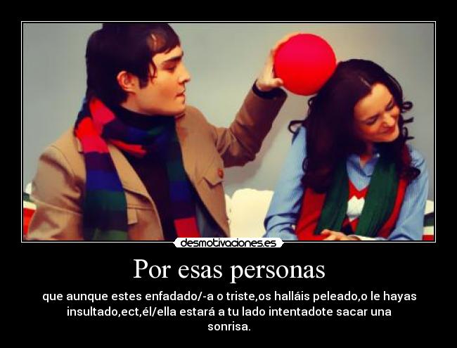Por esas personas - que aunque estes enfadado/-a o triste,os halláis peleado,o le hayas
insultado,ect,él/ella estará a tu lado intentadote sacar una
sonrisa.