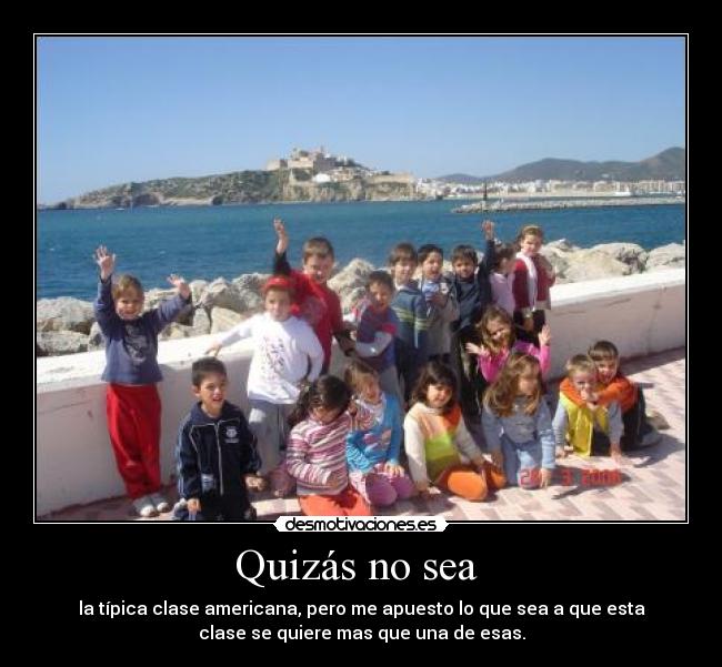 Quizás no sea - la típica clase americana, pero me apuesto lo que sea a que esta
clase se quiere mas que una de esas.