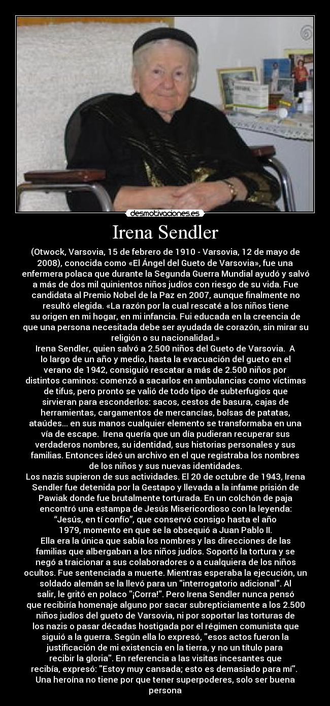 Irena Sendler - (Otwock, Varsovia, 15 de febrero de 1910 - Varsovia, 12 de mayo de
2008), conocida como «El Ángel del Gueto de Varsovia», fue una
enfermera polaca que durante la Segunda Guerra Mundial ayudó y salvó
a más de dos mil quinientos niños judíos con riesgo de su vida. Fue
candidata al Premio Nobel de la Paz en 2007, aunque finalmente no
resultó elegida. «La razón por la cual rescaté a los niños tiene
su origen en mi hogar, en mi infancia. Fui educada en la creencia de
que una persona necesitada debe ser ayudada de corazón, sin mirar su
religión o su nacionalidad.»
Irena Sendler, quien salvó a 2.500 niños del Gueto de Varsovia. A
lo largo de un año y medio, hasta la evacuación del gueto en el
verano de 1942, consiguió rescatar a más de 2.500 niños por
distintos caminos: comenzó a sacarlos en ambulancias como víctimas
de tifus, pero pronto se valió de todo tipo de subterfugios que
sirvieran para esconderlos: sacos, cestos de basura, cajas de
herramientas, cargamentos de mercancías, bolsas de patatas,
ataúdes... en sus manos cualquier elemento se transformaba en una
vía de escape. Irena quería que un día pudieran recuperar sus
verdaderos nombres, su identidad, sus historias personales y sus
familias. Entonces ideó un archivo en el que registraba los nombres
de los niños y sus nuevas identidades.
Los nazis supieron de sus actividades. El 20 de octubre de 1943, Irena
Sendler fue detenida por la Gestapo y llevada a la infame prisión de
Pawiak donde fue brutalmente torturada. En un colchón de paja
encontró una estampa de Jesús Misericordioso con la leyenda:
“Jesús, en tí confío”, que conservó consigo hasta el año
1979, momento en que se la obsequió a Juan Pablo II.
Ella era la única que sabía los nombres y las direcciones de las
familias que albergaban a los niños judíos. Soportó la tortura y se
negó a traicionar a sus colaboradores o a cualquiera de los niños
ocultos. Fue sentenciada a muerte. Mientras esperaba la ejecución, un
soldado alemán se la llevó para un interrogatorio adicional. Al
salir, le gritó en polaco ¡Corra!. Pero Irena Sendler nunca pensó
que recibiría homenaje alguno por sacar subrepticiamente a los 2.500
niños judíos del gueto de Varsovia, ni por soportar las torturas de
los nazis o pasar décadas hostigada por el régimen comunista que
siguió a la guerra. Según ella lo expresó, esos actos fueron la
justificación de mi existencia en la tierra, y no un título para
recibir la gloria. En referencia a las visitas incesantes que
recibía, expresó: Estoy muy cansada; esto es demasiado para mí.
Una heroína no tiene por que tener superpoderes, solo ser buena
persona