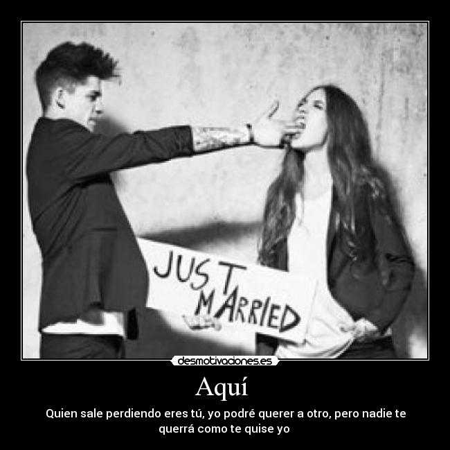 Aquí  - Quien sale perdiendo eres tú, yo podré querer a otro, pero nadie te
querrá como te quise yo 