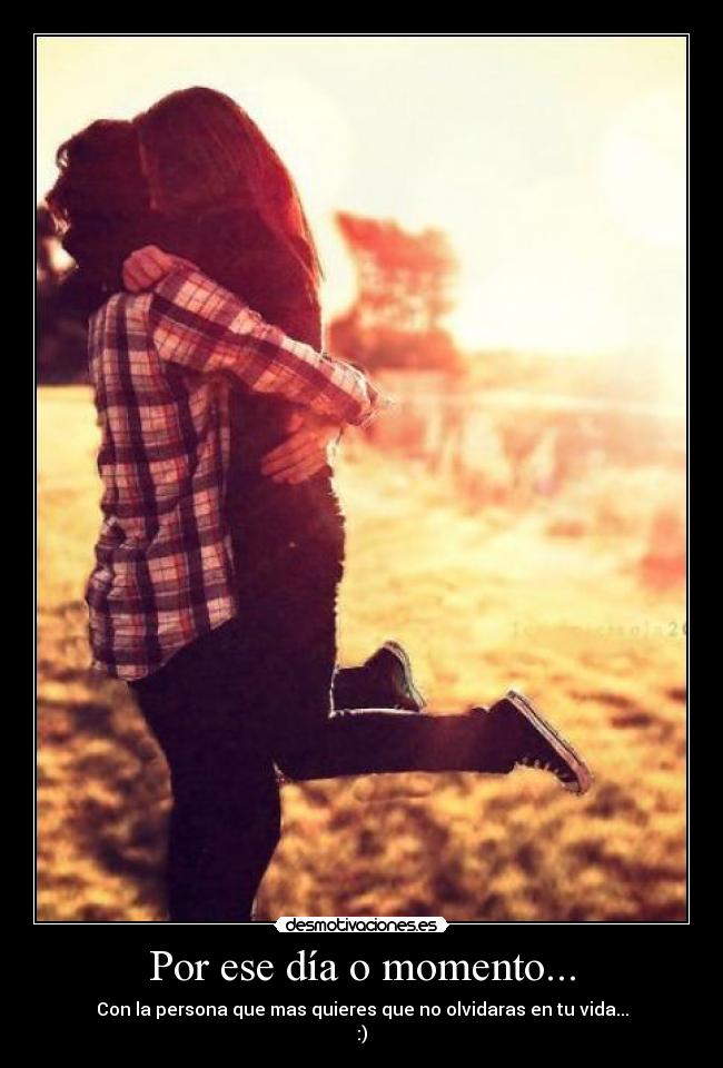 Por ese día o momento... - Con la persona que mas quieres que no olvidaras en tu vida...
:)