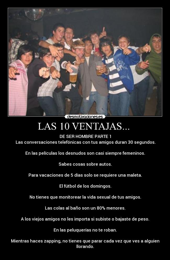 LAS 10 VENTAJAS...  - DE SER HOMBRE PARTE 1
 Las conversaciones telefónicas con tus amigos duran 30 segundos.
 
En las películas los desnudos son casi siempre femeninos.
 
Sabes cosas sobre autos.
 
Para vacaciones de 5 días solo se requiere una maleta.
 
El fútbol de los domingos.
 
No tienes que monitorear la vida sexual de tus amigos.
 
Las colas al baño son un 80% menores.
 
A los viejos amigos no les importa si subiste o bajaste de peso.
 
En las peluquerías no te roban.
 
Mientras haces zapping, no tienes que parar cada vez que ves a alguien llorando.
  