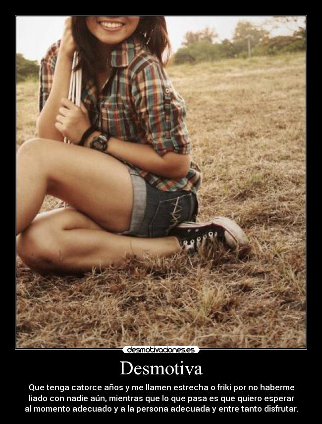 Desmotiva - Que tenga catorce años y me llamen estrecha o friki por no haberme
liado con nadie aún, mientras que lo que pasa es que quiero esperar
al momento adecuado y a la persona adecuada y entre tanto disfrutar.