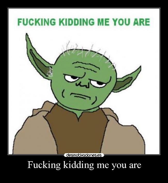 Fucking kidding me you are -