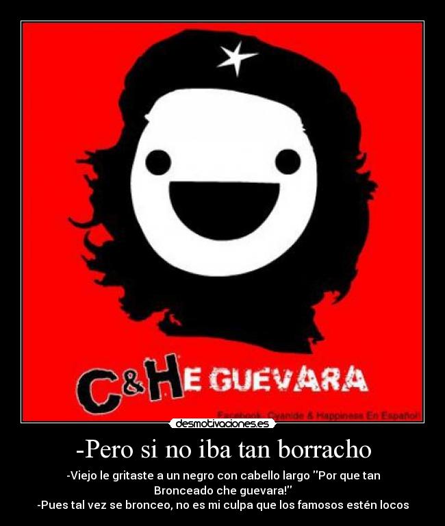 -Pero si no iba tan borracho - -Viejo le gritaste a un negro con cabello largo Por que tan Bronceado che guevara!
-Pues tal vez se bronceo, no es mi culpa que los famosos estén locos