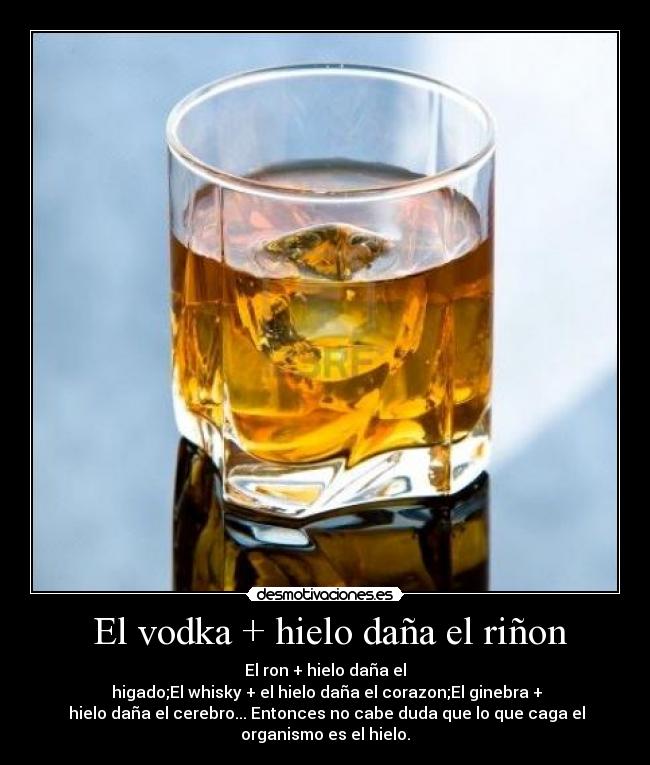 El vodka + hielo daña el riñon - El ron + hielo daña el
higado;El whisky + el hielo daña el corazon;El ginebra +
hielo daña el cerebro... Entonces no cabe duda que lo que caga el
organismo es el hielo.