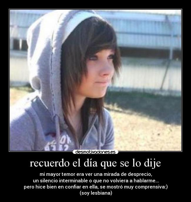 recuerdo el día que se lo dije - mi mayor temor era ver una mirada de desprecio,
un silencio interminable o que no volviera a hablarme...
pero hice bien en confiar en ella, se mostró muy comprensiva:)
(soy lesbiana)