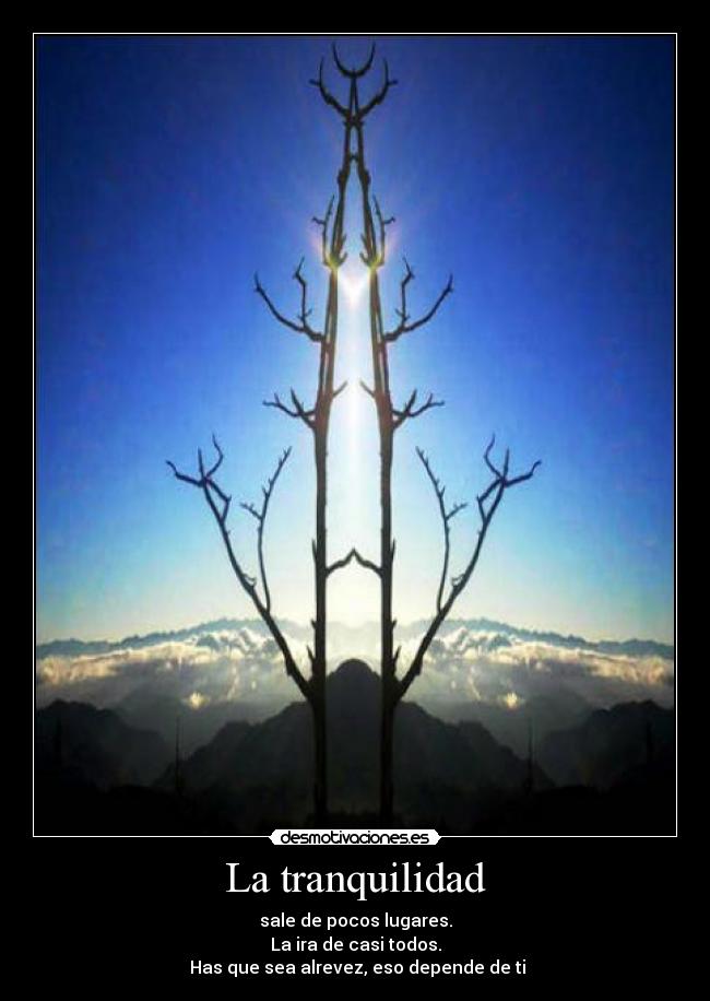 La tranquilidad - sale de pocos lugares.
La ira de casi todos.
Has que sea alrevez, eso depende de ti