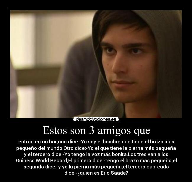 Estos son 3 amigos que - entran en un bar,uno dice:-Yo soy el hombre que tiene el brazo más
pequeño del mundo.Otro dice:-Yo el que tiene la pierna más pequeña
y el tercero dice:-Yo tengo la voz más bonita.Los tres van a los
Guiness World Record,El primero dice:-tengo el brazo más pequeño,el
segundo dice:-y yo la pierna más pequeña,el tercero cabreado
dice:-¿quien es Eric Saade?