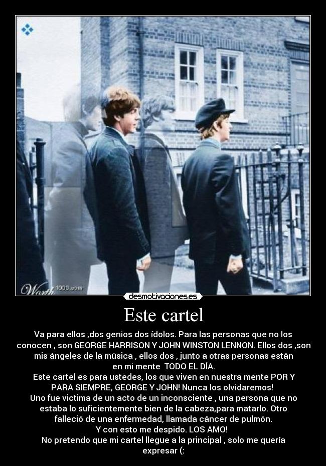Este cartel - Va para ellos ,dos genios dos ídolos. Para las personas que no los
conocen , son GEORGE HARRISON Y JOHN WINSTON LENNON. Ellos dos ,son
mis ángeles de la música , ellos dos , junto a otras personas están
en mi mente TODO EL DÍA.
Este cartel es para ustedes, los que viven en nuestra mente POR Y
PARA SIEMPRE, GEORGE Y JOHN! Nunca los olvidaremos!
Uno fue victima de un acto de un inconsciente , una persona que no
estaba lo suficientemente bien de la cabeza,para matarlo. Otro
falleció de una enfermedad, llamada cáncer de pulmón.
Y con esto me despido. LOS AMO!
No pretendo que mi cartel llegue a la principal , solo me quería
expresar (: