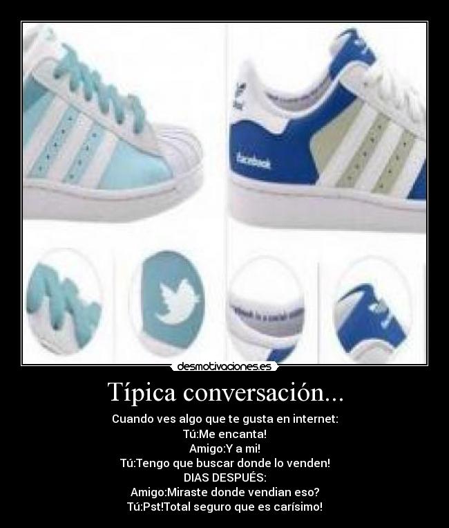 Típica conversación... - Cuando ves algo que te gusta en internet:
Tú:Me encanta!
Amigo:Y a mi!
Tú:Tengo que buscar donde lo venden!
DIAS DESPUÉS:
Amigo:Miraste donde vendian eso?
Tú:Pst!Total seguro que es carísimo!