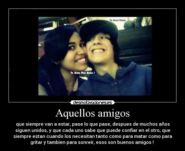 Aquellos amigos - que siempre van a estar, pase lo que pase, despues de muchos años
siguen unidos, y que cada uno sabe que puede confiar en el otro, que
siempre estan cuando los necesitan tanto como para matar como para
gritar y tambien para sonreir, esos son buenos amigos ! 