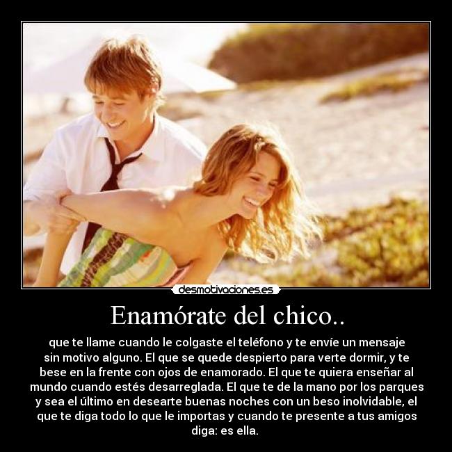 Enamórate del chico.. - que te llame cuando le colgaste el teléfono y te envíe un mensaje
sin motivo alguno. El que se quede despierto para verte dormir, y te
bese en la frente con ojos de enamorado. El que te quiera enseñar al
mundo cuando estés desarreglada. El que te de la mano por los parques
y sea el último en desearte buenas noches con un beso inolvidable, el
que te diga todo lo que le importas y cuando te presente a tus amigos
diga: es ella. 