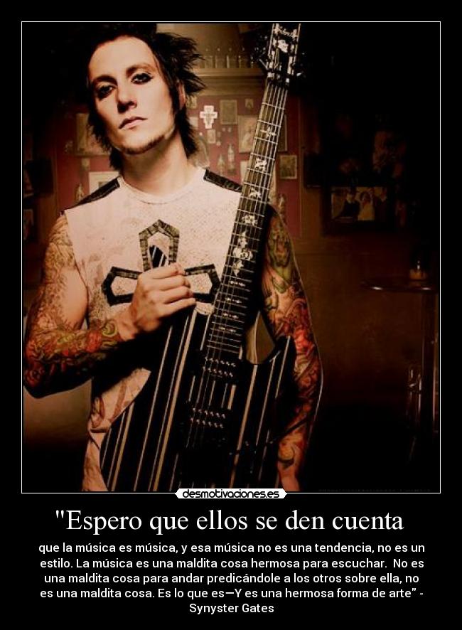 Espero que ellos se den cuenta - que la música es música, y esa música no es una tendencia, no es un
estilo. La música es una maldita cosa hermosa para escuchar. No es
una maldita cosa para andar predicándole a los otros sobre ella, no
es una maldita cosa. Es lo que es—Y es una hermosa forma de arte -
Synyster Gates