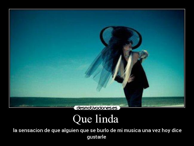 Que linda  - la sensacion de que alguien que se burlo de mi musica una vez hoy dice gustarle 