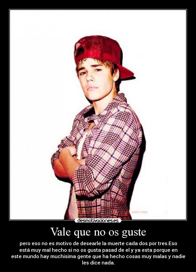 Vale que no os guste - pero eso no es motivo de desearle la muerte cada dos por tres.Eso
está muy mal hecho si no os gusta pasad de el y ya esta porque en
este mundo hay muchisima gente que ha hecho cosas muy malas y nadie
les dice nada.