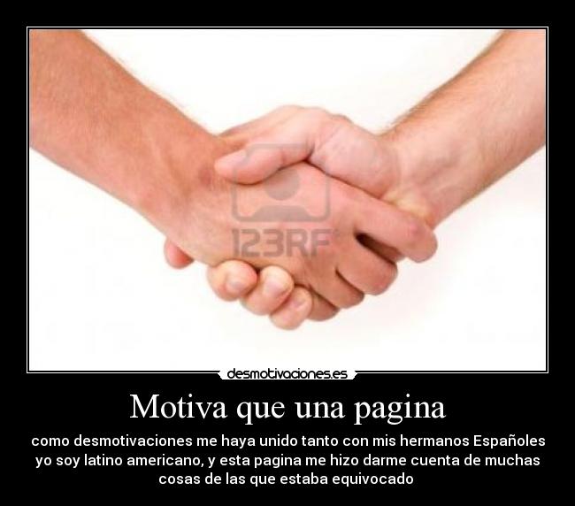 Motiva que una pagina - como desmotivaciones me haya unido tanto con mis hermanos Españoles
yo soy latino americano, y esta pagina me hizo darme cuenta de muchas
cosas de las que estaba equivocado