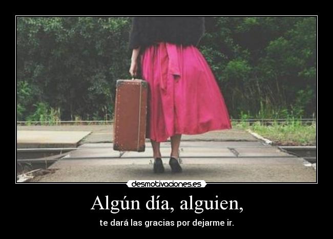 Algún día, alguien, - te dará las gracias por dejarme ir.