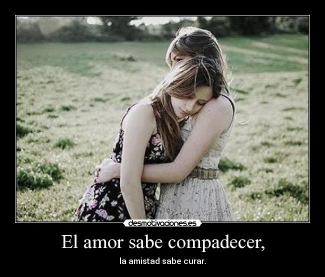 El amor sabe compadecer, - la amistad sabe curar.