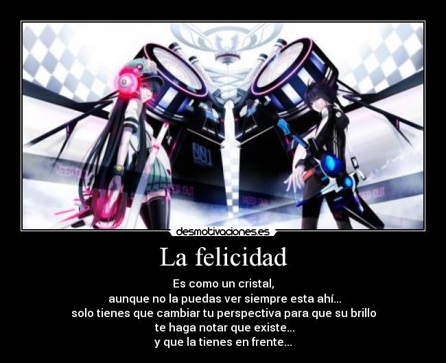 La felicidad - Es como un cristal,
 aunque no la puedas ver siempre esta ahí...
solo tienes que cambiar tu perspectiva para que su brillo
 te haga notar que existe...
y que la tienes en frente...