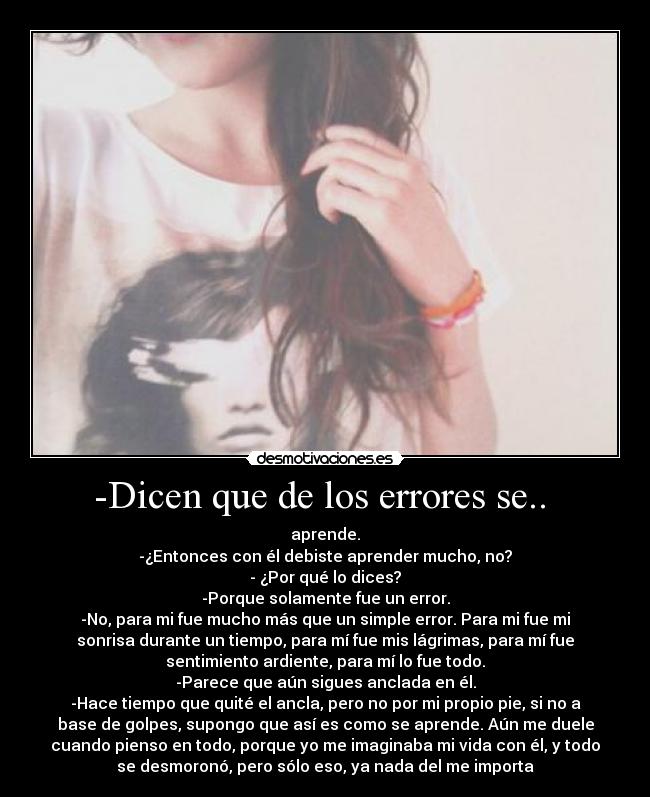 -Dicen que de los errores se..  - aprende.
-¿Entonces con él debiste aprender mucho, no?
- ¿Por qué lo dices?
-Porque solamente fue un error.
-No, para mi fue mucho más que un simple error. Para mi fue mi
sonrisa durante un tiempo, para mí fue mis lágrimas, para mí fue
sentimiento ardiente, para mí lo fue todo.
-Parece que aún sigues anclada en él.
-Hace tiempo que quité el ancla, pero no por mi propio pie, si no a
base de golpes, supongo que así es como se aprende. Aún me duele
cuando pienso en todo, porque yo me imaginaba mi vida con él, y todo
se desmoronó, pero sólo eso, ya nada del me importa