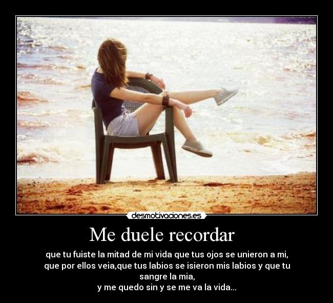 Me duele recordar - que tu fuiste la mitad de mi vida que tus ojos se unieron a mi,
que por ellos veia,que tus labios se isieron mis labios y que tu sangre la mia,
y me quedo sin y se me va la vida...