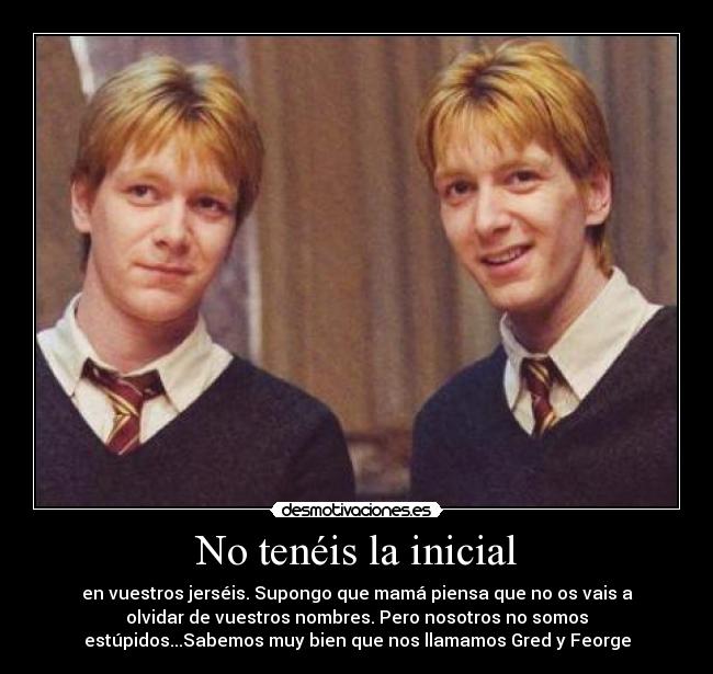 No tenéis la inicial - en vuestros jerséis. Supongo que mamá piensa que no os vais a
olvidar de vuestros nombres. Pero nosotros no somos
estúpidos...Sabemos muy bien que nos llamamos Gred y Feorge